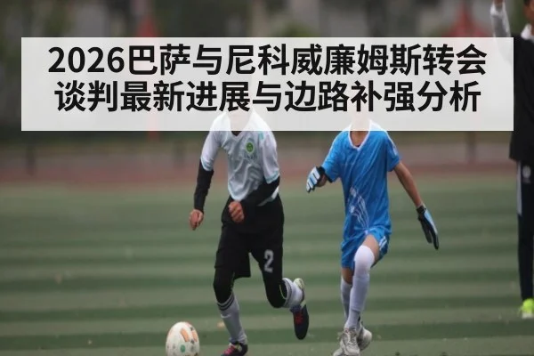 2026巴萨与尼科威廉姆斯转会谈判最新进展与边路补强分析