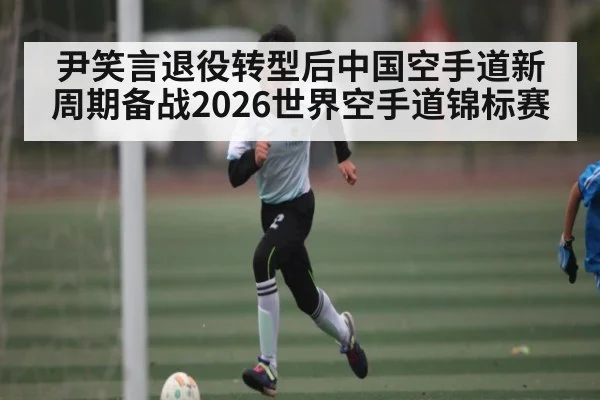尹笑言退役转型后中国空手道新周期备战2026世界空手道锦标赛